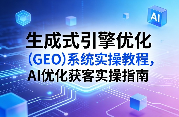 生成式引擎优化(GEO)系统实操教程,AI优化获客实操指南-亮剑学堂